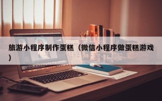 安岳旅游小程序制作蛋糕（微信小程序做蛋糕游戏）